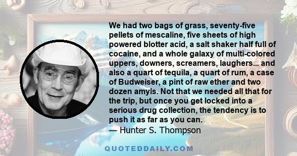 We had two bags of grass, seventy-five pellets of mescaline, five sheets of high powered blotter acid, a salt shaker half full of cocaine, and a whole galaxy of multi-colored uppers, downers, screamers, laughers... and