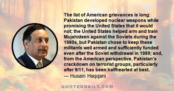 The list of American grievances is long: Pakistan developed nuclear weapons while promising the United States that it would not; the United States helped arm and train Mujahideen against the Soviets during the 1980s,