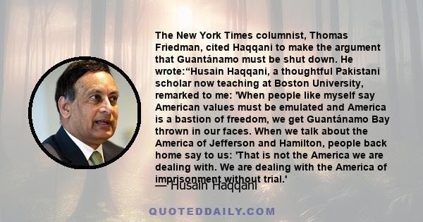 The New York Times columnist, Thomas Friedman, cited Haqqani to make the argument that Guantánamo must be shut down. He wrote:“Husain Haqqani, a thoughtful Pakistani scholar now teaching at Boston University, remarked