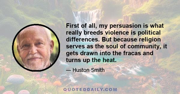 First of all, my persuasion is what really breeds violence is political differences. But because religion serves as the soul of community, it gets drawn into the fracas and turns up the heat.
