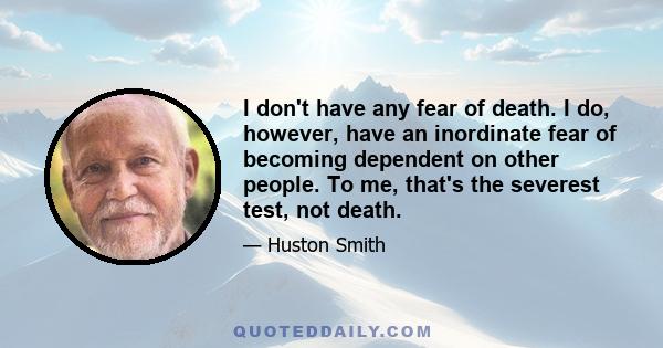 I don't have any fear of death. I do, however, have an inordinate fear of becoming dependent on other people. To me, that's the severest test, not death.