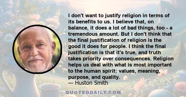 I don't want to justify religion in terms of its benefits to us. I believe that, on balance, it does a lot of bad things, too - a tremendous amount. But I don't think that the final justification of religion is the good