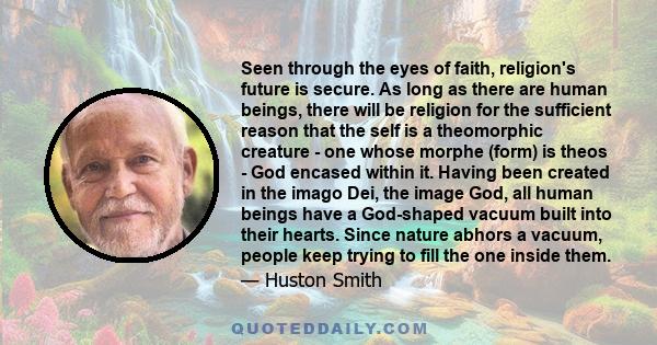 Seen through the eyes of faith, religion's future is secure. As long as there are human beings, there will be religion for the sufficient reason that the self is a theomorphic creature - one whose morphe (form) is theos