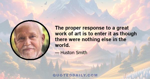 The proper response to a great work of art is to enter it as though there were nothing else in the world.