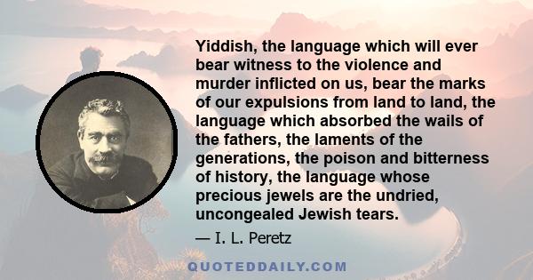 Yiddish, the language which will ever bear witness to the violence and murder inflicted on us, bear the marks of our expulsions from land to land, the language which absorbed the wails of the fathers, the laments of the