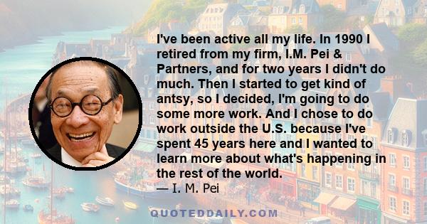 I've been active all my life. In 1990 I retired from my firm, I.M. Pei & Partners, and for two years I didn't do much. Then I started to get kind of antsy, so I decided, I'm going to do some more work. And I chose to do