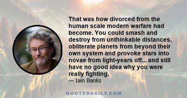 That was how divorced from the human scale modern warfare had become. You could smash and destroy from unthinkable distances, obliterate planets from beyond their own system and provoke stars into novae from light-years