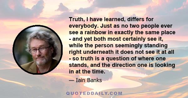 Truth, I have learned, differs for everybody. Just as no two people ever see a rainbow in exactly the same place - and yet both most certainly see it, while the person seemingly standing right underneath it does not see