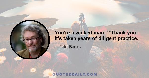 You're a wicked man. Thank you. It's taken years of diligent practice.