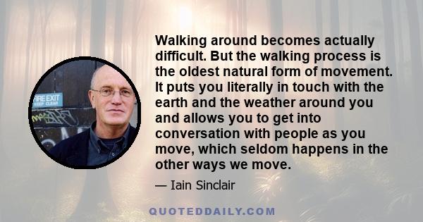 Walking around becomes actually difficult. But the walking process is the oldest natural form of movement. It puts you literally in touch with the earth and the weather around you and allows you to get into conversation