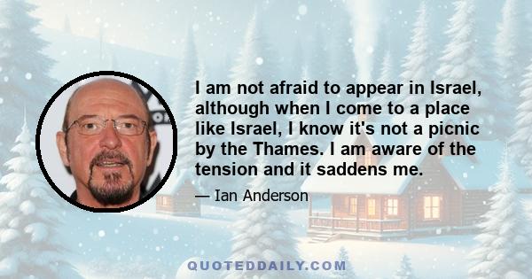 I am not afraid to appear in Israel, although when I come to a place like Israel, I know it's not a picnic by the Thames. I am aware of the tension and it saddens me.