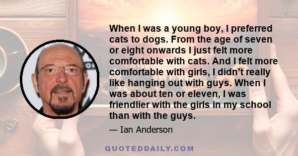 When I was a young boy, I preferred cats to dogs. From the age of seven or eight onwards I just felt more comfortable with cats. And I felt more comfortable with girls, I didn't really like hanging out with guys. When I