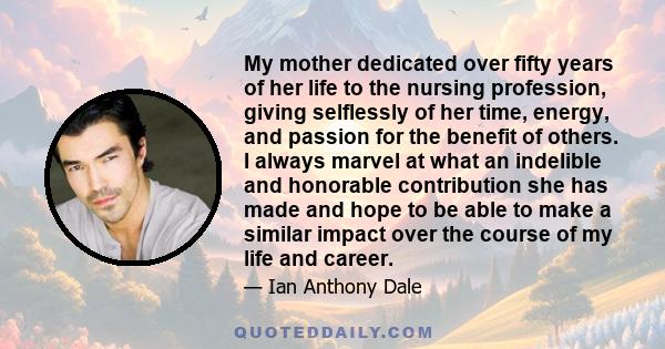 My mother dedicated over fifty years of her life to the nursing profession, giving selflessly of her time, energy, and passion for the benefit of others. I always marvel at what an indelible and honorable contribution