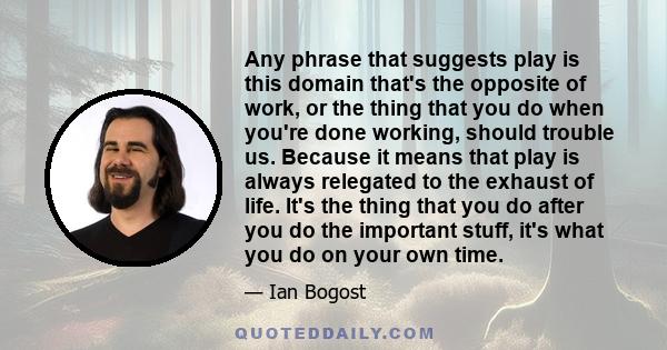 Any phrase that suggests play is this domain that's the opposite of work, or the thing that you do when you're done working, should trouble us. Because it means that play is always relegated to the exhaust of life. It's