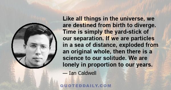 Like all things in the universe, we are destined from birth to diverge. Time is simply the yard-stick of our separation. If we are particles in a sea of distance, exploded from an original whole, then there is a science