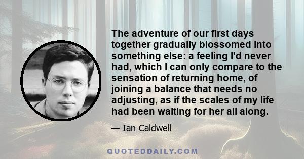 The adventure of our first days together gradually blossomed into something else: a feeling I'd never had, which I can only compare to the sensation of returning home, of joining a balance that needs no adjusting, as if