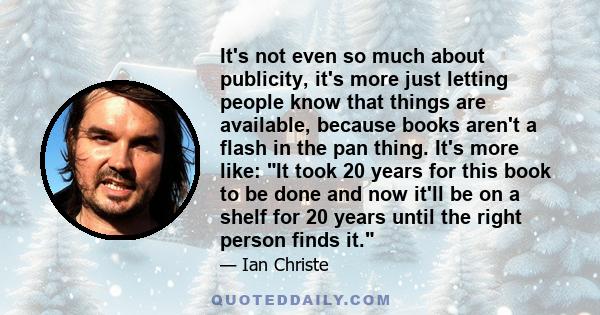 It's not even so much about publicity, it's more just letting people know that things are available, because books aren't a flash in the pan thing. It's more like: It took 20 years for this book to be done and now it'll