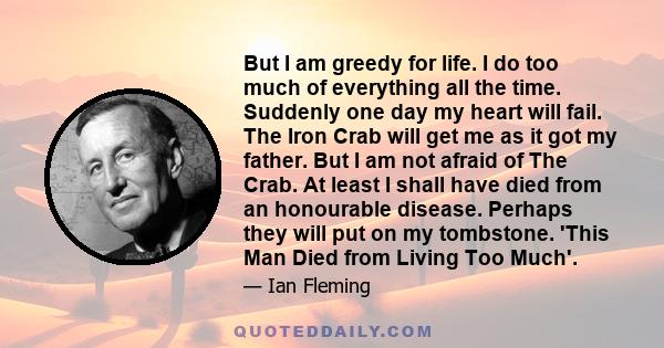 But I am greedy for life. I do too much of everything all the time. Suddenly one day my heart will fail. The Iron Crab will get me as it got my father. But I am not afraid of The Crab. At least I shall have died from an