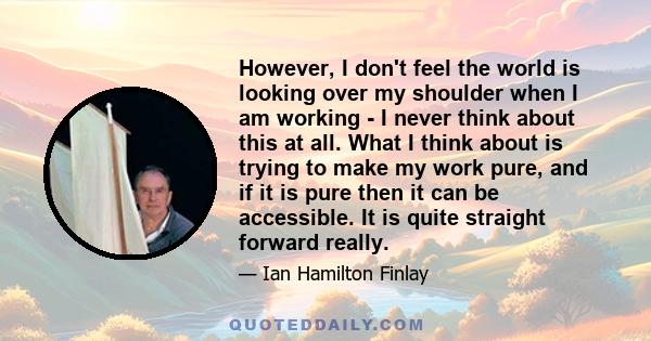 However, I don't feel the world is looking over my shoulder when I am working - I never think about this at all. What I think about is trying to make my work pure, and if it is pure then it can be accessible. It is