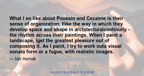 What I so like about Poussin and Cezanne is their sense of organization. Ilike the way in which they develop space and shape in architecturalcontinuity - the rhythm across their paintings. When I paint a landscape, Iget