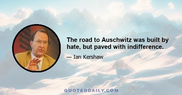 The road to Auschwitz was built by hate, but paved with indifference.