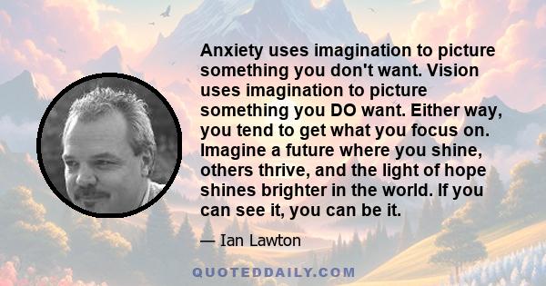 Anxiety uses imagination to picture something you don't want. Vision uses imagination to picture something you DO want. Either way, you tend to get what you focus on. Imagine a future where you shine, others thrive, and