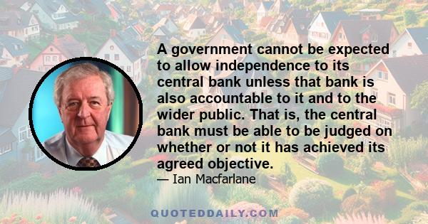A government cannot be expected to allow independence to its central bank unless that bank is also accountable to it and to the wider public. That is, the central bank must be able to be judged on whether or not it has