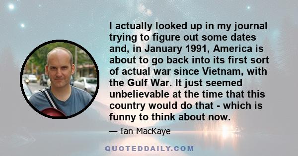 I actually looked up in my journal trying to figure out some dates and, in January 1991, America is about to go back into its first sort of actual war since Vietnam, with the Gulf War. It just seemed unbelievable at the