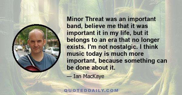 Minor Threat was an important band, believe me that it was important it in my life, but it belongs to an era that no longer exists. I'm not nostalgic. I think music today is much more important, because something can be