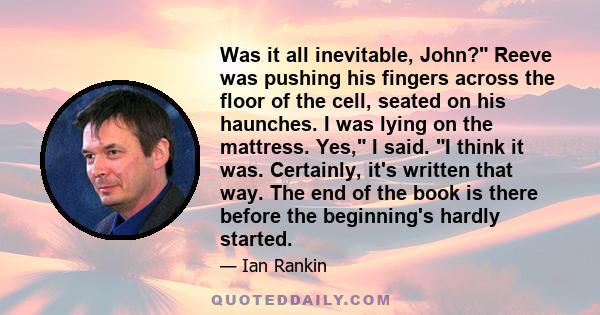 Was it all inevitable, John? Reeve was pushing his fingers across the floor of the cell, seated on his haunches. I was lying on the mattress. Yes, I said. I think it was. Certainly, it's written that way. The end of the