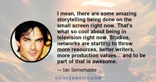 I mean, there are some amazing storytelling being done on the small screen right now. That's what so cool about being in television right now. Studios, networks are starting to throw more resources, better writers, more