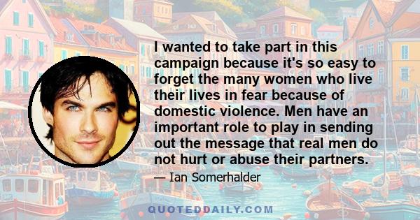 I wanted to take part in this campaign because it's so easy to forget the many women who live their lives in fear because of domestic violence. Men have an important role to play in sending out the message that real men