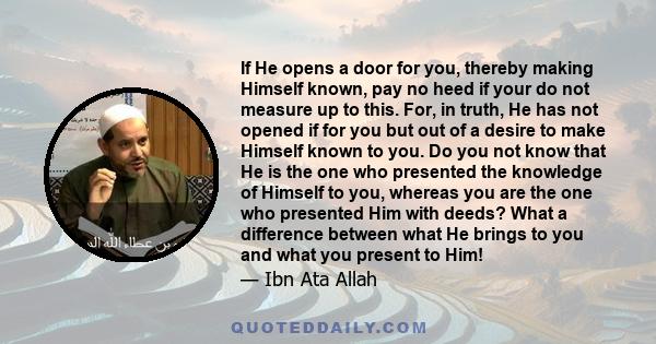 If He opens a door for you, thereby making Himself known, pay no heed if your do not measure up to this. For, in truth, He has not opened if for you but out of a desire to make Himself known to you. Do you not know that