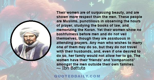 Their women are of surpassing beauty, and are shown more respect than the men. These people are Muslims, punctilious in observing the hours of prayer, studying the books of law, and memorizing the Koran. Yet their women