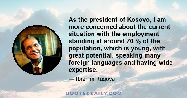 As the president of Kosovo, I am more concerned about the current situation with the employment standing at around 70 % of the population, which is young, with great potential, speaking many foreign languages and having