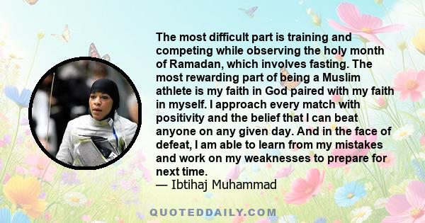 The most difficult part is training and competing while observing the holy month of Ramadan, which involves fasting. The most rewarding part of being a Muslim athlete is my faith in God paired with my faith in myself. I