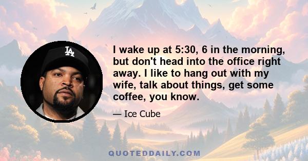 I wake up at 5:30, 6 in the morning, but don't head into the office right away. I like to hang out with my wife, talk about things, get some coffee, you know.