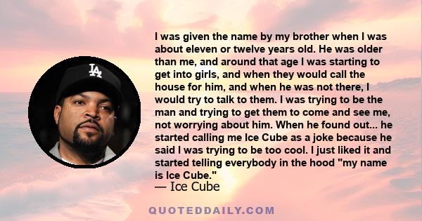 I was given the name by my brother when I was about eleven or twelve years old. He was older than me, and around that age I was starting to get into girls, and when they would call the house for him, and when he was not
