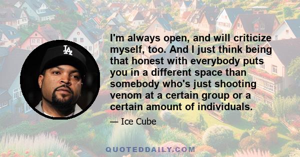 I'm always open, and will criticize myself, too. And I just think being that honest with everybody puts you in a different space than somebody who's just shooting venom at a certain group or a certain amount of
