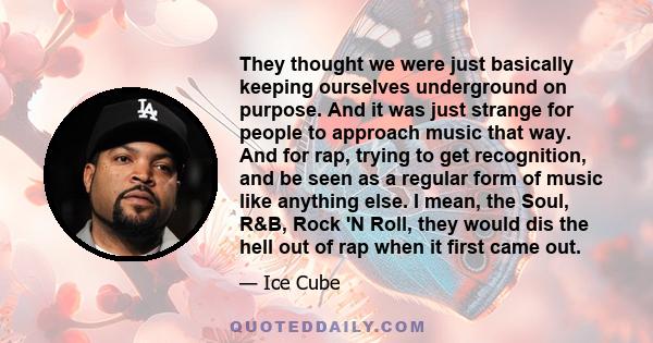 They thought we were just basically keeping ourselves underground on purpose. And it was just strange for people to approach music that way. And for rap, trying to get recognition, and be seen as a regular form of music