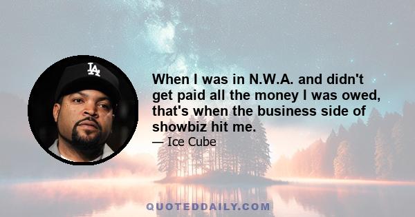 When I was in N.W.A. and didn't get paid all the money I was owed, that's when the business side of showbiz hit me. I thought, Half of this is workin'. I'm famous, but now I need to be famous with some money. That got