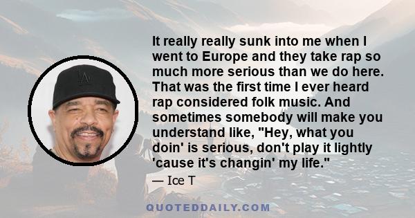 It really really sunk into me when I went to Europe and they take rap so much more serious than we do here. That was the first time I ever heard rap considered folk music. And sometimes somebody will make you understand