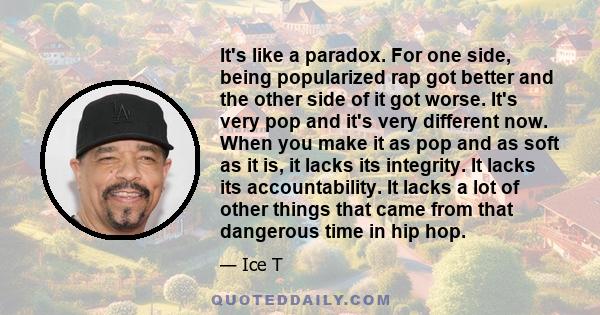 It's like a paradox. For one side, being popularized rap got better and the other side of it got worse. It's very pop and it's very different now. When you make it as pop and as soft as it is, it lacks its integrity. It