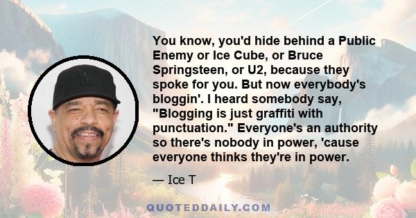 You know, you'd hide behind a Public Enemy or Ice Cube, or Bruce Springsteen, or U2, because they spoke for you. But now everybody's bloggin'. I heard somebody say, Blogging is just graffiti with punctuation. Everyone's