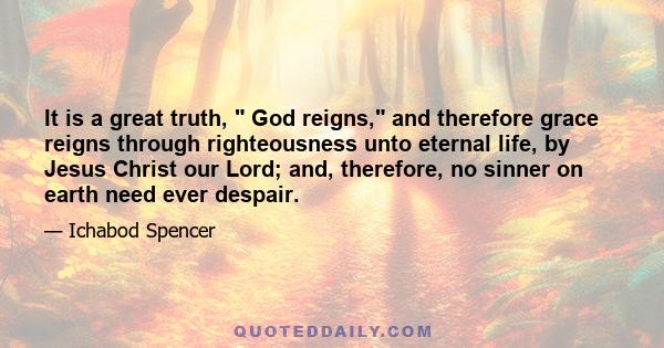 It is a great truth, God reigns, and therefore grace reigns through righteousness unto eternal life, by Jesus Christ our Lord; and, therefore, no sinner on earth need ever despair.