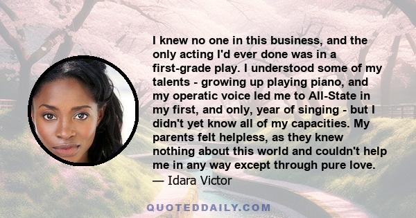I knew no one in this business, and the only acting I'd ever done was in a first-grade play. I understood some of my talents - growing up playing piano, and my operatic voice led me to All-State in my first, and only,