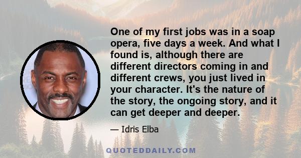 One of my first jobs was in a soap opera, five days a week. And what I found is, although there are different directors coming in and different crews, you just lived in your character. It's the nature of the story, the