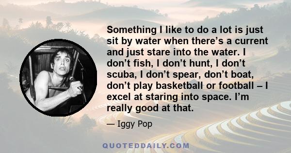 Something I like to do a lot is just sit by water when there’s a current and just stare into the water. I don’t fish, I don’t hunt, I don’t scuba, I don’t spear, don’t boat, don’t play basketball or football – I excel
