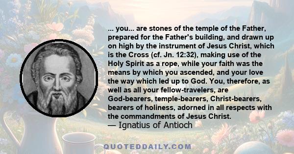 ... you... are stones of the temple of the Father, prepared for the Father's building, and drawn up on high by the instrument of Jesus Christ, which is the Cross (cf. Jn. 12:32), making use of the Holy Spirit as a rope,