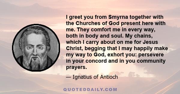 I greet you from Smyrna together with the Churches of God present here with me. They comfort me in every way, both in body and soul. My chains, which I carry about on me for Jesus Christ, begging that I may happily make